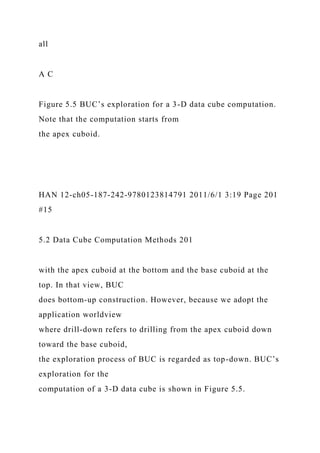 all
A C
Figure 5.5 BUC’s exploration for a 3-D data cube computation.
Note that the computation starts from
the apex cuboid.
HAN 12-ch05-187-242-9780123814791 2011/6/1 3:19 Page 201
#15
5.2 Data Cube Computation Methods 201
with the apex cuboid at the bottom and the base cuboid at the
top. In that view, BUC
does bottom-up construction. However, because we adopt the
application worldview
where drill-down refers to drilling from the apex cuboid down
toward the base cuboid,
the exploration process of BUC is regarded as top-down. BUC’s
exploration for the
computation of a 3-D data cube is shown in Figure 5.5.
 