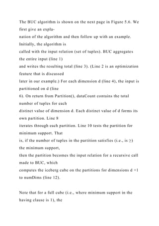 The BUC algorithm is shown on the next page in Figure 5.6. We
first give an expla-
nation of the algorithm and then follow up with an example.
Initially, the algorithm is
called with the input relation (set of tuples). BUC aggregates
the entire input (line 1)
and writes the resulting total (line 3). (Line 2 is an optimization
feature that is discussed
later in our example.) For each dimension d (line 4), the input is
partitioned on d (line
6). On return from Partition(), dataCount contains the total
number of tuples for each
distinct value of dimension d. Each distinct value of d forms its
own partition. Line 8
iterates through each partition. Line 10 tests the partition for
minimum support. That
is, if the number of tuples in the partition satisfies (i.e., is ≥)
the minimum support,
then the partition becomes the input relation for a recursive call
made to BUC, which
computes the iceberg cube on the partitions for dimensions d +1
to numDims (line 12).
Note that for a full cube (i.e., where minimum support in the
having clause is 1), the
 