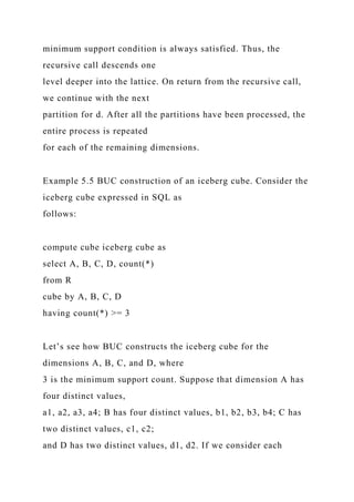 minimum support condition is always satisfied. Thus, the
recursive call descends one
level deeper into the lattice. On return from the recursive call,
we continue with the next
partition for d. After all the partitions have been processed, the
entire process is repeated
for each of the remaining dimensions.
Example 5.5 BUC construction of an iceberg cube. Consider the
iceberg cube expressed in SQL as
follows:
compute cube iceberg cube as
select A, B, C, D, count(*)
from R
cube by A, B, C, D
having count(*) >= 3
Let’s see how BUC constructs the iceberg cube for the
dimensions A, B, C, and D, where
3 is the minimum support count. Suppose that dimension A has
four distinct values,
a1, a2, a3, a4; B has four distinct values, b1, b2, b3, b4; C has
two distinct values, c1, c2;
and D has two distinct values, d1, d2. If we consider each
 