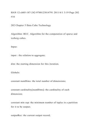 HAN 12-ch05-187-242-9780123814791 2011/6/1 3:19 Page 202
#16
202 Chapter 5 Data Cube Technology
Algorithm: BUC. Algorithm for the computation of sparse and
iceberg cubes.
Input:
input : the relation to aggregate;
dim: the starting dimension for this iteration.
Globals:
constant numDims: the total number of dimensions;
constant cardinality[numDims]: the cardinality of each
dimension;
constant min sup: the minimum number of tuples in a partition
for it to be output;
outputRec: the current output record;
 