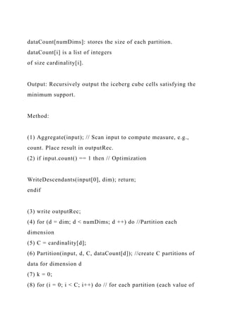dataCount[numDims]: stores the size of each partition.
dataCount[i] is a list of integers
of size cardinality[i].
Output: Recursively output the iceberg cube cells satisfying the
minimum support.
Method:
(1) Aggregate(input); // Scan input to compute measure, e.g.,
count. Place result in outputRec.
(2) if input.count() == 1 then // Optimization
WriteDescendants(input[0], dim); return;
endif
(3) write outputRec;
(4) for (d = dim; d < numDims; d ++) do //Partition each
dimension
(5) C = cardinality[d];
(6) Partition(input, d, C, dataCount[d]); //create C partitions of
data for dimension d
(7) k = 0;
(8) for (i = 0; i < C; i++) do // for each partition (each value of
 