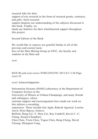 research labs for their
support of our research in the form of research grants, contracts,
and gifts. Such research
support deepens our understanding of the subjects discussed in
this book. Finally, we
thank our families for their wholehearted support throughout
this project.
Second Edition of the Book
We would like to express our grateful thanks to all of the
previous and current mem-
bers of the Data Mining Group at UIUC, the faculty and
students in the Data and
xxxi
HAN 06-ack-xxxi-xxxiv-9780123814791 2011/6/1 3:36 Page
xxxii #2
xxxii Acknowledgments
Information Systems (DAIS) Laboratory in the Department of
Computer Science at the
University of Illinois at Urbana-Champaign, and many friends
and colleagues, whose
constant support and encouragement have made our work on
this edition a rewarding
experience. These include Gul Agha, Rakesh Agrawal, Loretta
Auvil, Peter Bajcsy, Geneva
Belford, Deng Cai, Y. Dora Cai, Roy Cambell, Kevin C.-C.
Chang, Surajit Chaudhuri,
Chen Chen, Yixin Chen, Yuguo Chen, Hong Cheng, David
Cheung, Shengnan Cong,
 
