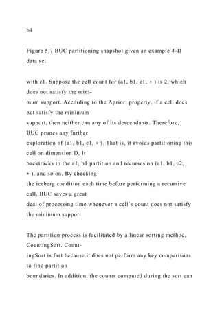 b4
Figure 5.7 BUC partitioning snapshot given an example 4-D
data set.
with c1. Suppose the cell count for (a1, b1, c1, ∗ ) is 2, which
does not satisfy the mini-
mum support. According to the Apriori property, if a cell does
not satisfy the minimum
support, then neither can any of its descendants. Therefore,
BUC prunes any further
exploration of (a1, b1, c1, ∗ ). That is, it avoids partitioning this
cell on dimension D. It
backtracks to the a1, b1 partition and recurses on (a1, b1, c2,
∗ ), and so on. By checking
the iceberg condition each time before performing a recursive
call, BUC saves a great
deal of processing time whenever a cell’s count does not satisfy
the minimum support.
The partition process is facilitated by a linear sorting method,
CountingSort. Count-
ingSort is fast because it does not perform any key comparisons
to find partition
boundaries. In addition, the counts computed during the sort can
 