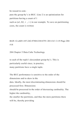 be reused to com-
pute the group-by’s in BUC. Line 2 is an optimization for
partitions having a count of 1
such as (a1, b2, ∗ , ∗ ) in our example. To save on partitioning
costs, the count is written
HAN 12-ch05-187-242-9780123814791 2011/6/1 3:19 Page 204
#18
204 Chapter 5 Data Cube Technology
to each of the tuple’s descendant group-by’s. This is
particularly useful since, in practice,
many partitions have a single tuple.
The BUC performance is sensitive to the order of the
dimensions and to skew in the
data. Ideally, the most discriminating dimensions should be
processed first. Dimensions
should be processed in the order of decreasing cardinality. The
higher the cardinality,
the smaller the partitions, and thus the more partitions there
will be, thereby providing
 
