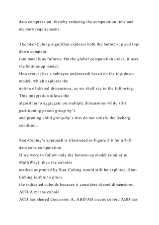 data compression, thereby reducing the computation time and
memory requirements.
The Star-Cubing algorithm explores both the bottom-up and top-
down computa-
tion models as follows: On the global computation order, it uses
the bottom-up model.
However, it has a sublayer underneath based on the top-down
model, which explores the
notion of shared dimensions, as we shall see in the following.
This integration allows the
algorithm to aggregate on multiple dimensions while still
partitioning parent group-by’s
and pruning child group-by’s that do not satisfy the iceberg
condition.
Star-Cubing’s approach is illustrated in Figure 5.8 for a 4-D
data cube computation.
If we were to follow only the bottom-up model (similar to
MultiWay), then the cuboids
marked as pruned by Star-Cubing would still be explored. Star-
Cubing is able to prune
the indicated cuboids because it considers shared dimensions.
ACD/A means cuboid
ACD has shared dimension A, ABD/AB means cuboid ABD has
 