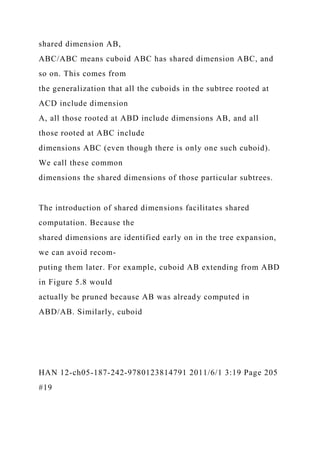 shared dimension AB,
ABC/ABC means cuboid ABC has shared dimension ABC, and
so on. This comes from
the generalization that all the cuboids in the subtree rooted at
ACD include dimension
A, all those rooted at ABD include dimensions AB, and all
those rooted at ABC include
dimensions ABC (even though there is only one such cuboid).
We call these common
dimensions the shared dimensions of those particular subtrees.
The introduction of shared dimensions facilitates shared
computation. Because the
shared dimensions are identified early on in the tree expansion,
we can avoid recom-
puting them later. For example, cuboid AB extending from ABD
in Figure 5.8 would
actually be pruned because AB was already computed in
ABD/AB. Similarly, cuboid
HAN 12-ch05-187-242-9780123814791 2011/6/1 3:19 Page 205
#19
 