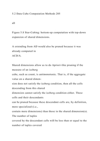 5.2 Data Cube Computation Methods 205
all
Figure 5.8 Star-Cubing: bottom-up computation with top-down
expansion of shared dimensions.
A extending from AD would also be pruned because it was
already computed in
ACD/A.
Shared dimensions allow us to do Apriori-like pruning if the
measure of an iceberg
cube, such as count, is antimonotonic. That is, if the aggregate
value on a shared dimen-
sion does not satisfy the iceberg condition, then all the cells
descending from this shared
dimension cannot satisfy the iceberg condition either. These
cells and their descendants
can be pruned because these descendant cells are, by definition,
more specialized (i.e.,
contain more dimensions) than those in the shared dimension(s).
The number of tuples
covered by the descendant cells will be less than or equal to the
number of tuples covered
 