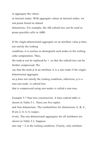 to aggregate the values
at internal nodes. With aggregate values at internal nodes, we
can prune based on shared
dimensions. For example, the AB cuboid tree can be used to
prune possible cells in ABD.
If the single-dimensional aggregate on an attribute value p does
not satisfy the iceberg
condition, it is useless to distinguish such nodes in the iceberg
cube computation. Thus,
the node p can be replaced by ∗ so that the cuboid tree can be
further compressed. We
say that the node p in an attribute A is a star-node if the single-
dimensional aggregate
on p does not satisfy the iceberg condition; otherwise, p is a
non-star-node. A cuboid tree
that is compressed using star-nodes is called a star-tree.
Example 5.7 Star-tree construction. A base cuboid table is
shown in Table 5.1. There are five tuples
and four dimensions. The cardinalities for dimensions A, B, C,
D are 2, 4, 4, 4, respec-
tively. The one-dimensional aggregates for all attributes are
shown in Table 5.2. Suppose
min sup = 2 in the iceberg condition. Clearly, only attribute
 