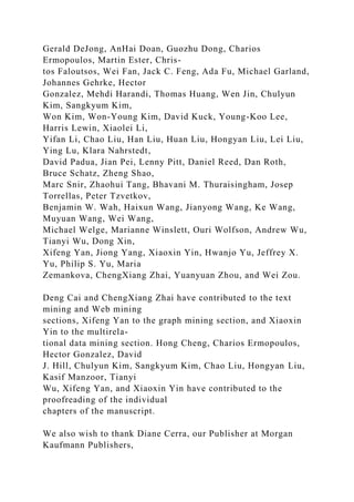 Gerald DeJong, AnHai Doan, Guozhu Dong, Charios
Ermopoulos, Martin Ester, Chris-
tos Faloutsos, Wei Fan, Jack C. Feng, Ada Fu, Michael Garland,
Johannes Gehrke, Hector
Gonzalez, Mehdi Harandi, Thomas Huang, Wen Jin, Chulyun
Kim, Sangkyum Kim,
Won Kim, Won-Young Kim, David Kuck, Young-Koo Lee,
Harris Lewin, Xiaolei Li,
Yifan Li, Chao Liu, Han Liu, Huan Liu, Hongyan Liu, Lei Liu,
Ying Lu, Klara Nahrstedt,
David Padua, Jian Pei, Lenny Pitt, Daniel Reed, Dan Roth,
Bruce Schatz, Zheng Shao,
Marc Snir, Zhaohui Tang, Bhavani M. Thuraisingham, Josep
Torrellas, Peter Tzvetkov,
Benjamin W. Wah, Haixun Wang, Jianyong Wang, Ke Wang,
Muyuan Wang, Wei Wang,
Michael Welge, Marianne Winslett, Ouri Wolfson, Andrew Wu,
Tianyi Wu, Dong Xin,
Xifeng Yan, Jiong Yang, Xiaoxin Yin, Hwanjo Yu, Jeffrey X.
Yu, Philip S. Yu, Maria
Zemankova, ChengXiang Zhai, Yuanyuan Zhou, and Wei Zou.
Deng Cai and ChengXiang Zhai have contributed to the text
mining and Web mining
sections, Xifeng Yan to the graph mining section, and Xiaoxin
Yin to the multirela-
tional data mining section. Hong Cheng, Charios Ermopoulos,
Hector Gonzalez, David
J. Hill, Chulyun Kim, Sangkyum Kim, Chao Liu, Hongyan Liu,
Kasif Manzoor, Tianyi
Wu, Xifeng Yan, and Xiaoxin Yin have contributed to the
proofreading of the individual
chapters of the manuscript.
We also wish to thank Diane Cerra, our Publisher at Morgan
Kaufmann Publishers,
 