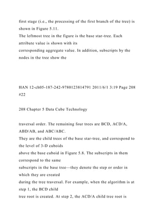 first stage (i.e., the processing of the first branch of the tree) is
shown in Figure 5.11.
The leftmost tree in the figure is the base star-tree. Each
attribute value is shown with its
corresponding aggregate value. In addition, subscripts by the
nodes in the tree show the
HAN 12-ch05-187-242-9780123814791 2011/6/1 3:19 Page 208
#22
208 Chapter 5 Data Cube Technology
traversal order. The remaining four trees are BCD, ACD/A,
ABD/AB, and ABC/ABC.
They are the child trees of the base star-tree, and correspond to
the level of 3-D cuboids
above the base cuboid in Figure 5.8. The subscripts in them
correspond to the same
subscripts in the base tree—they denote the step or order in
which they are created
during the tree traversal. For example, when the algorithm is at
step 1, the BCD child
tree root is created. At step 2, the ACD/A child tree root is
 