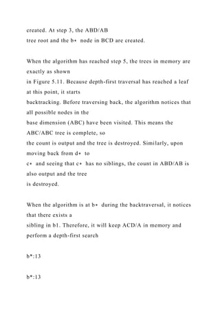 created. At step 3, the ABD/AB
tree root and the b∗ node in BCD are created.
When the algorithm has reached step 5, the trees in memory are
exactly as shown
in Figure 5.11. Because depth-first traversal has reached a leaf
at this point, it starts
backtracking. Before traversing back, the algorithm notices that
all possible nodes in the
base dimension (ABC) have been visited. This means the
ABC/ABC tree is complete, so
the count is output and the tree is destroyed. Similarly, upon
moving back from d∗ to
c∗ and seeing that c∗ has no siblings, the count in ABD/AB is
also output and the tree
is destroyed.
When the algorithm is at b∗ during the backtraversal, it notices
that there exists a
sibling in b1. Therefore, it will keep ACD/A in memory and
perform a depth-first search
b*:13
b*:13
 