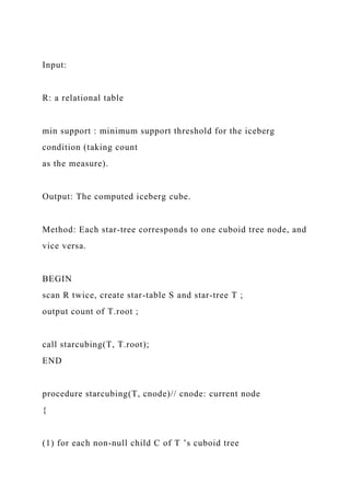 Input:
R: a relational table
min support : minimum support threshold for the iceberg
condition (taking count
as the measure).
Output: The computed iceberg cube.
Method: Each star-tree corresponds to one cuboid tree node, and
vice versa.
BEGIN
scan R twice, create star-table S and star-tree T ;
output count of T.root ;
call starcubing(T, T.root);
END
procedure starcubing(T, cnode)// cnode: current node
{
(1) for each non-null child C of T ’s cuboid tree
 