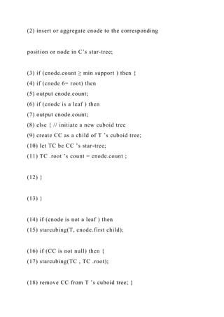 (2) insert or aggregate cnode to the corresponding
position or node in C’s star-tree;
(3) if (cnode.count ≥ min support ) then {
(4) if (cnode 6= root) then
(5) output cnode.count;
(6) if (cnode is a leaf ) then
(7) output cnode.count;
(8) else { // initiate a new cuboid tree
(9) create CC as a child of T ’s cuboid tree;
(10) let TC be CC ’s star-tree;
(11) TC .root ’s count = cnode.count ;
(12) }
(13) }
(14) if (cnode is not a leaf ) then
(15) starcubing(T, cnode.first child);
(16) if (CC is not null) then {
(17) starcubing(TC , TC .root);
(18) remove CC from T ’s cuboid tree; }
 