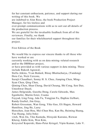 for her constant enthusiasm, patience, and support during our
writing of this book. We
are indebted to Alan Rose, the book Production Project
Manager, for his tireless and
ever-prompt communications with us to sort out all details of
the production process.
We are grateful for the invaluable feedback from all of the
reviewers. Finally, we thank
our families for their wholehearted support throughout this
project.
First Edition of the Book
We would like to express our sincere thanks to all those who
have worked or are
currently working with us on data mining–related research
and/or the DBMiner project,
or have provided us with various support in data mining. These
include Rakesh Agrawal,
Stella Atkins, Yvan Bedard, Binay Bhattacharya, (Yandong)
Dora Cai, Nick Cercone,
Surajit Chaudhuri, Sonny H. S. Chee, Jianping Chen, Ming-
Syan Chen, Qing Chen,
Qiming Chen, Shan Cheng, David Cheung, Shi Cong, Son Dao,
Umeshwar Dayal,
James Delgrande, Guozhu Dong, Carole Edwards, Max
Egenhofer, Martin Ester, Usama
Fayyad, Ling Feng, Ada Fu, Yongjian Fu, Daphne Gelbart,
Randy Goebel, Jim Gray,
Robert Grossman, Wan Gong, Yike Guo, Eli Hagen, Howard
Hamilton, Jing He, Larry
Henschen, Jean Hou, Mei-Chun Hsu, Kan Hu, Haiming Huang,
Yue Huang, Julia Itske-
vitch, Wen Jin, Tiko Kameda, Hiroyuki Kawano, Rizwan
Kheraj, Eddie Kim, Won Kim,
Krzysztof Koperski, Hans-Peter Kriegel, Vipin Kumar, Laks V.
 
