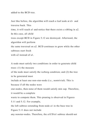 added to the BCD tree.
Just like before, the algorithm will reach a leaf node at d∗ and
traverse back. This
time, it will reach a1 and notice that there exists a sibling in a2.
In this case, all child
trees except BCD in Figure 5.12 are destroyed. Afterward, the
algorithm will perform
the same traversal on a2. BCD continues to grow while the other
subtrees start fresh
with a2 instead of a1.
A node must satisfy two conditions in order to generate child
trees: (1) the measure
of the node must satisfy the iceberg condition; and (2) the tree
to be generated must
include at least one non-star-node (i.e., nontrivial). This is
because if all the nodes were
star-nodes, then none of them would satisfy min sup. Therefore,
it would be a complete
waste to compute them. This pruning is observed in Figures
5.11 and 5.12. For example,
the left subtree extending from node a1 in the base tree in
Figure 5.11 does not include
any nonstar-nodes. Therefore, the a1CD/a1 subtree should not
 