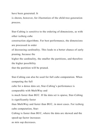 have been generated. It
is shown, however, for illustration of the child tree generation
process.
Star-Cubing is sensitive to the ordering of dimensions, as with
other iceberg cube
construction algorithms. For best performance, the dimensions
are processed in order
of decreasing cardinality. This leads to a better chance of early
pruning, because the
higher the cardinality, the smaller the partitions, and therefore
the higher possibility
that the partition will be pruned.
Star-Cubing can also be used for full cube computation. When
computing the full
cube for a dense data set, Star-Cubing’s performance is
comparable with MultiWay and
is much faster than BUC. If the data set is sparse, Star-Cubing
is significantly faster
than MultiWay and faster than BUC, in most cases. For iceberg
cube computation, Star-
Cubing is faster than BUC, where the data are skewed and the
speed-up factor increases
as min sup decreases.
 