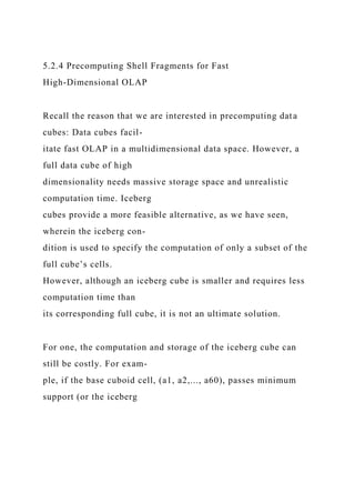5.2.4 Precomputing Shell Fragments for Fast
High-Dimensional OLAP
Recall the reason that we are interested in precomputing data
cubes: Data cubes facil-
itate fast OLAP in a multidimensional data space. However, a
full data cube of high
dimensionality needs massive storage space and unrealistic
computation time. Iceberg
cubes provide a more feasible alternative, as we have seen,
wherein the iceberg con-
dition is used to specify the computation of only a subset of the
full cube’s cells.
However, although an iceberg cube is smaller and requires less
computation time than
its corresponding full cube, it is not an ultimate solution.
For one, the computation and storage of the iceberg cube can
still be costly. For exam-
ple, if the base cuboid cell, (a1, a2,..., a60), passes minimum
support (or the iceberg
 