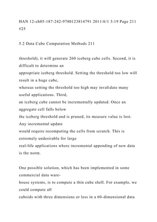 HAN 12-ch05-187-242-9780123814791 2011/6/1 3:19 Page 211
#25
5.2 Data Cube Computation Methods 211
threshold), it will generate 260 iceberg cube cells. Second, it is
difficult to determine an
appropriate iceberg threshold. Setting the threshold too low will
result in a huge cube,
whereas setting the threshold too high may invalidate many
useful applications. Third,
an iceberg cube cannot be incrementally updated. Once an
aggregate cell falls below
the iceberg threshold and is pruned, its measure value is lost.
Any incremental update
would require recomputing the cells from scratch. This is
extremely undesirable for large
real-life applications where incremental appending of new data
is the norm.
One possible solution, which has been implemented in some
commercial data ware-
house systems, is to compute a thin cube shell. For example, we
could compute all
cuboids with three dimensions or less in a 60-dimensional data
 