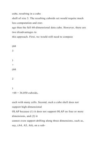 cube, resulting in a cube
shell of size 3. The resulting cuboids set would require much
less computation and stor-
age than the full 60-dimensional data cube. However, there are
two disadvantages to
this approach. First, we would still need to compute
(60
3
)
+
(60
2
)
+60 = 36,050 cuboids,
each with many cells. Second, such a cube shell does not
support high-dimensional
OLAP because (1) it does not support OLAP on four or more
dimensions, and (2) it
cannot even support drilling along three dimensions, such as,
say, (A4, A5, A6), on a sub-
 