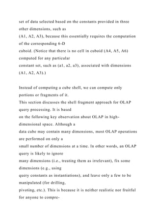 set of data selected based on the constants provided in three
other dimensions, such as
(A1, A2, A3), because this essentially requires the computation
of the corresponding 6-D
cuboid. (Notice that there is no cell in cuboid (A4, A5, A6)
computed for any particular
constant set, such as (a1, a2, a3), associated with dimensions
(A1, A2, A3).)
Instead of computing a cube shell, we can compute only
portions or fragments of it.
This section discusses the shell fragment approach for OLAP
query processing. It is based
on the following key observation about OLAP in high-
dimensional space. Although a
data cube may contain many dimensions, most OLAP operations
are performed on only a
small number of dimensions at a time. In other words, an OLAP
query is likely to ignore
many dimensions (i.e., treating them as irrelevant), fix some
dimensions (e.g., using
query constants as instantiations), and leave only a few to be
manipulated (for drilling,
pivoting, etc.). This is because it is neither realistic nor fruitful
for anyone to compre-
 