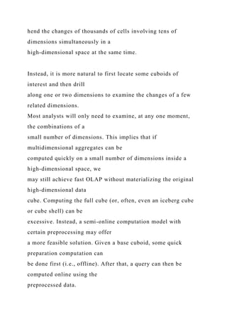 hend the changes of thousands of cells involving tens of
dimensions simultaneously in a
high-dimensional space at the same time.
Instead, it is more natural to first locate some cuboids of
interest and then drill
along one or two dimensions to examine the changes of a few
related dimensions.
Most analysts will only need to examine, at any one moment,
the combinations of a
small number of dimensions. This implies that if
multidimensional aggregates can be
computed quickly on a small number of dimensions inside a
high-dimensional space, we
may still achieve fast OLAP without materializing the original
high-dimensional data
cube. Computing the full cube (or, often, even an iceberg cube
or cube shell) can be
excessive. Instead, a semi-online computation model with
certain preprocessing may offer
a more feasible solution. Given a base cuboid, some quick
preparation computation can
be done first (i.e., offline). After that, a query can then be
computed online using the
preprocessed data.
 