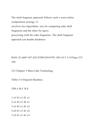 The shell fragment approach follows such a semi-online
computation strategy. It
involves two algorithms: one for computing cube shell
fragments and the other for query
processing with the cube fragments. The shell fragment
approach can handle databases
HAN 12-ch05-187-242-9780123814791 2011/6/1 3:19 Page 212
#26
212 Chapter 5 Data Cube Technology
Table 5.4 Original Database
TID A B C D E
1 a1 b1 c1 d1 e1
2 a1 b2 c1 d2 e1
3 a1 b2 c1 d1 e2
4 a2 b1 c1 d1 e2
5 a2 b1 c1 d1 e3
 