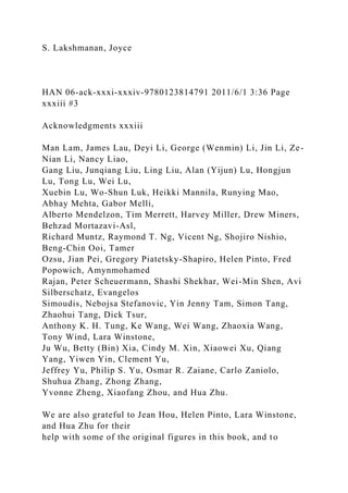 S. Lakshmanan, Joyce
HAN 06-ack-xxxi-xxxiv-9780123814791 2011/6/1 3:36 Page
xxxiii #3
Acknowledgments xxxiii
Man Lam, James Lau, Deyi Li, George (Wenmin) Li, Jin Li, Ze-
Nian Li, Nancy Liao,
Gang Liu, Junqiang Liu, Ling Liu, Alan (Yijun) Lu, Hongjun
Lu, Tong Lu, Wei Lu,
Xuebin Lu, Wo-Shun Luk, Heikki Mannila, Runying Mao,
Abhay Mehta, Gabor Melli,
Alberto Mendelzon, Tim Merrett, Harvey Miller, Drew Miners,
Behzad Mortazavi-Asl,
Richard Muntz, Raymond T. Ng, Vicent Ng, Shojiro Nishio,
Beng-Chin Ooi, Tamer
Ozsu, Jian Pei, Gregory Piatetsky-Shapiro, Helen Pinto, Fred
Popowich, Amynmohamed
Rajan, Peter Scheuermann, Shashi Shekhar, Wei-Min Shen, Avi
Silberschatz, Evangelos
Simoudis, Nebojsa Stefanovic, Yin Jenny Tam, Simon Tang,
Zhaohui Tang, Dick Tsur,
Anthony K. H. Tung, Ke Wang, Wei Wang, Zhaoxia Wang,
Tony Wind, Lara Winstone,
Ju Wu, Betty (Bin) Xia, Cindy M. Xin, Xiaowei Xu, Qiang
Yang, Yiwen Yin, Clement Yu,
Jeffrey Yu, Philip S. Yu, Osmar R. Zaiane, Carlo Zaniolo,
Shuhua Zhang, Zhong Zhang,
Yvonne Zheng, Xiaofang Zhou, and Hua Zhu.
We are also grateful to Jean Hou, Helen Pinto, Lara Winstone,
and Hua Zhu for their
help with some of the original figures in this book, and to
 