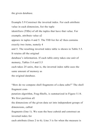 the given database.
Example 5.9 Construct the inverted index. For each attribute
value in each dimension, list the tuple
identifiers (TIDs) of all the tuples that have that value. For
example, attribute value a2
appears in tuples 4 and 5. The TID list for a2 then contains
exactly two items, namely 4
and 5. The resulting inverted index table is shown in Table 5.5.
It retains all the original
database’s information. If each table entry takes one unit of
memory, Tables 5.4 and 5.5
each takes 25 units, that is, the inverted index table uses the
same amount of memory as
the original database.
“How do we compute shell fragments of a data cube?” The shell
fragment com-
putation algorithm, Frag-Shells, is summarized in Figure 5.14.
We first partition all
the dimensions of the given data set into independent groups of
dimensions, called
fragments (line 1). We scan the base cuboid and construct an
inverted index for
each attribute (lines 2 to 6). Line 3 is for when the measure is
 