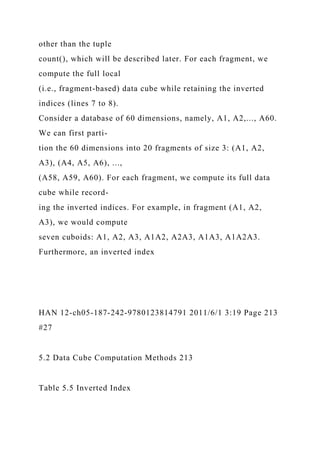 other than the tuple
count(), which will be described later. For each fragment, we
compute the full local
(i.e., fragment-based) data cube while retaining the inverted
indices (lines 7 to 8).
Consider a database of 60 dimensions, namely, A1, A2,..., A60.
We can first parti-
tion the 60 dimensions into 20 fragments of size 3: (A1, A2,
A3), (A4, A5, A6), ...,
(A58, A59, A60). For each fragment, we compute its full data
cube while record-
ing the inverted indices. For example, in fragment (A1, A2,
A3), we would compute
seven cuboids: A1, A2, A3, A1A2, A2A3, A1A3, A1A2A3.
Furthermore, an inverted index
HAN 12-ch05-187-242-9780123814791 2011/6/1 3:19 Page 213
#27
5.2 Data Cube Computation Methods 213
Table 5.5 Inverted Index
 
