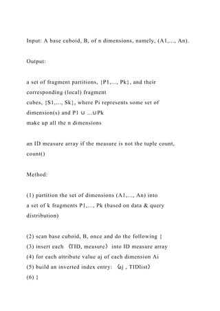 Input: A base cuboid, B, of n dimensions, namely, (A1,..., An).
Output:
a set of fragment partitions, {P1,..., Pk}, and their
corresponding (local) fragment
cubes, {S1,..., Sk}, where Pi represents some set of
dimension(s) and P1 ∪ ...∪ Pk
make up all the n dimensions
an ID measure array if the measure is not the tuple count,
count()
Method:
(1) partition the set of dimensions (A1,..., An) into
a set of k fragments P1,..., Pk (based on data & query
distribution)
(2) scan base cuboid, B, once and do the following {
(3) insert each 〈TID, measure〉 into ID measure array
(4) for each attribute value aj of each dimension Ai
(5) build an inverted index entry: 〈aj , TIDlist〉
(6) }
 