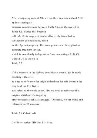 After computing cuboid AB, we can then compute cuboid ABC
by intersecting all
pairwise combinations between Table 5.6 and the row c1 in
Table 5.5. Notice that because
cell (a2, b2) is empty, it can be effectively discarded in
subsequent computations, based
on the Apriori property. The same process can be applied to
compute fragment (D, E),
which is completely independent from computing (A, B, C).
Cuboid DE is shown in
Table 5.7.
If the measure in the iceberg condition is count() (as in tuple
counting), there is
no need to reference the original database for this because the
length of the TID list is
equivalent to the tuple count. “Do we need to reference the
original database if computing
other measures such as average()?” Actually, we can build and
reference an ID measure
Table 5.6 Cuboid AB
Cell Intersection TID List List Size
 