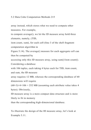 5.2 Data Cube Computation Methods 215
array instead, which stores what we need to compute other
measures. For example,
to compute average(), we let the ID measure array hold three
elements, namely, (TID,
item count, sum), for each cell (line 3 of the shell fragment
computation algorithm in
Figure 5.14). The average() measure for each aggregate cell can
then be computed by
accessing only this ID measure array, using sum()/item count().
Considering a database
with 106 tuples, each taking 4 bytes each for TID, item count,
and sum, the ID measure
array requires 12 MB, whereas the corresponding database of 60
dimensions will require
(60+3)×4×106 = 252 MB (assuming each attribute value takes 4
bytes). Obviously,
ID measure array is a more compact data structure and is more
likely to fit in memory
than the corresponding high-dimensional database.
To illustrate the design of the ID measure array, let’s look at
Example 5.11.
 