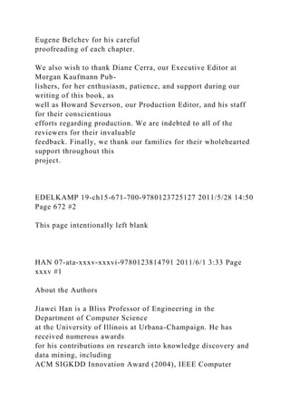Eugene Belchev for his careful
proofreading of each chapter.
We also wish to thank Diane Cerra, our Executive Editor at
Morgan Kaufmann Pub-
lishers, for her enthusiasm, patience, and support during our
writing of this book, as
well as Howard Severson, our Production Editor, and his staff
for their conscientious
efforts regarding production. We are indebted to all of the
reviewers for their invaluable
feedback. Finally, we thank our families for their wholehearted
support throughout this
project.
EDELKAMP 19-ch15-671-700-9780123725127 2011/5/28 14:50
Page 672 #2
This page intentionally left blank
HAN 07-ata-xxxv-xxxvi-9780123814791 2011/6/1 3:33 Page
xxxv #1
About the Authors
Jiawei Han is a Bliss Professor of Engineering in the
Department of Computer Science
at the University of Illinois at Urbana-Champaign. He has
received numerous awards
for his contributions on research into knowledge discovery and
data mining, including
ACM SIGKDD Innovation Award (2004), IEEE Computer
 
