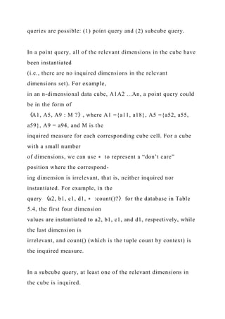 queries are possible: (1) point query and (2) subcube query.
In a point query, all of the relevant dimensions in the cube have
been instantiated
(i.e., there are no inquired dimensions in the relevant
dimensions set). For example,
in an n-dimensional data cube, A1A2 ...An, a point query could
be in the form of
〈A1, A5, A9 : M ?〉, where A1 ={a11, a18}, A5 ={a52, a55,
a59}, A9 = a94, and M is the
inquired measure for each corresponding cube cell. For a cube
with a small number
of dimensions, we can use ∗ to represent a “don’t care”
position where the correspond-
ing dimension is irrelevant, that is, neither inquired nor
instantiated. For example, in the
query 〈a2, b1, c1, d1, ∗ :count()?〉 for the database in Table
5.4, the first four dimension
values are instantiated to a2, b1, c1, and d1, respectively, while
the last dimension is
irrelevant, and count() (which is the tuple count by context) is
the inquired measure.
In a subcube query, at least one of the relevant dimensions in
the cube is inquired.
 