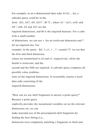 For example, in an n-dimensional data cube A1A2 ...An, a
subcube query could be in the
form 〈A1, A5?, A9, A21? : M ?〉, where A1 ={a11, a18} and
A9 = a94, A5 and A21 are the
inquired dimensions, and M is the inquired measure. For a cube
with a small number
of dimensions, we can use ∗ for an irrelevant dimension and ?
for an inquired one. For
example, in the query 〈a2, ?, c1, ∗ , ? : count() ?〉 we see that
the first and third dimension
values are instantiated to a2 and c1, respectively, while the
fourth is irrelevant, and the
second and the fifth are inquired. A subcube query computes all
possible value combina-
tions of the inquired dimensions. It essentially returns a local
data cube consisting of the
inquired dimensions.
“How can we use shell fragments to answer a point query?”
Because a point query
explicitly provides the instantiated variables set on the relevant
dimensions set, we can
make maximal use of the precomputed shell fragments by
finding the best fitting (i.e.,
dimension-wise completely matching ) fragments to fetch and
 