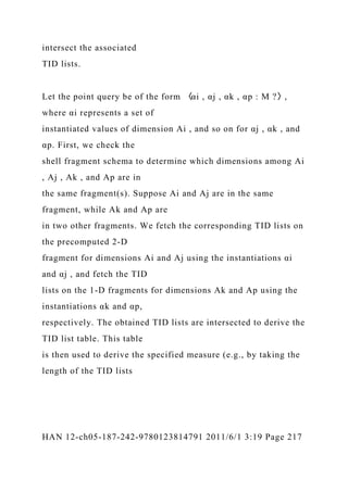 intersect the associated
TID lists.
Let the point query be of the form 〈αi , αj , αk , αp : M ?〉,
where αi represents a set of
instantiated values of dimension Ai , and so on for αj , αk , and
αp. First, we check the
shell fragment schema to determine which dimensions among Ai
, Aj , Ak , and Ap are in
the same fragment(s). Suppose Ai and Aj are in the same
fragment, while Ak and Ap are
in two other fragments. We fetch the corresponding TID lists on
the precomputed 2-D
fragment for dimensions Ai and Aj using the instantiations αi
and αj , and fetch the TID
lists on the 1-D fragments for dimensions Ak and Ap using the
instantiations αk and αp,
respectively. The obtained TID lists are intersected to derive the
TID list table. This table
is then used to derive the specified measure (e.g., by taking the
length of the TID lists
HAN 12-ch05-187-242-9780123814791 2011/6/1 3:19 Page 217
 