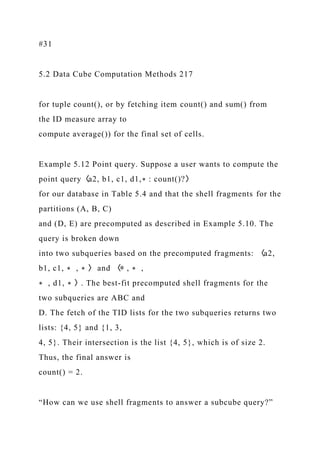 #31
5.2 Data Cube Computation Methods 217
for tuple count(), or by fetching item count() and sum() from
the ID measure array to
compute average()) for the final set of cells.
Example 5.12 Point query. Suppose a user wants to compute the
point query〈a2, b1, c1, d1,∗ : count()?〉
for our database in Table 5.4 and that the shell fragments for the
partitions (A, B, C)
and (D, E) are precomputed as described in Example 5.10. The
query is broken down
into two subqueries based on the precomputed fragments: 〈a2,
b1, c1, ∗ , ∗ 〉 and 〈∗ , ∗ ,
∗ , d1, ∗ 〉. The best-fit precomputed shell fragments for the
two subqueries are ABC and
D. The fetch of the TID lists for the two subqueries returns two
lists: {4, 5} and {1, 3,
4, 5}. Their intersection is the list {4, 5}, which is of size 2.
Thus, the final answer is
count() = 2.
“How can we use shell fragments to answer a subcube query?”
 