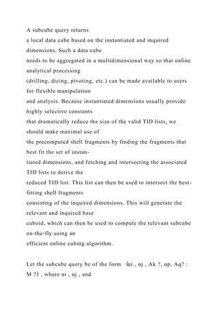 A subcube query returns
a local data cube based on the instantiated and inquired
dimensions. Such a data cube
needs to be aggregated in a multidimensional way so that online
analytical processing
(drilling, dicing, pivoting, etc.) can be made available to users
for flexible manipulation
and analysis. Because instantiated dimensions usually provide
highly selective constants
that dramatically reduce the size of the valid TID lists, we
should make maximal use of
the precomputed shell fragments by finding the fragments that
best fit the set of instan-
tiated dimensions, and fetching and intersecting the associated
TID lists to derive the
reduced TID list. This list can then be used to intersect the best-
fitting shell fragments
consisting of the inquired dimensions. This will generate the
relevant and inquired base
cuboid, which can then be used to compute the relevant subcube
on-the-fly using an
efficient online cubing algorithm.
Let the subcube query be of the form 〈αi , αj , Ak ?, αp, Aq? :
M ?〉, where αi , αj , and
 