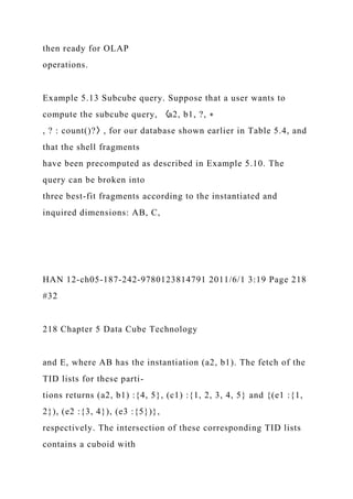 then ready for OLAP
operations.
Example 5.13 Subcube query. Suppose that a user wants to
compute the subcube query, 〈a2, b1, ?, ∗
, ? : count()?〉, for our database shown earlier in Table 5.4, and
that the shell fragments
have been precomputed as described in Example 5.10. The
query can be broken into
three best-fit fragments according to the instantiated and
inquired dimensions: AB, C,
HAN 12-ch05-187-242-9780123814791 2011/6/1 3:19 Page 218
#32
218 Chapter 5 Data Cube Technology
and E, where AB has the instantiation (a2, b1). The fetch of the
TID lists for these parti-
tions returns (a2, b1) :{4, 5}, (c1) :{1, 2, 3, 4, 5} and {(e1 :{1,
2}), (e2 :{3, 4}), (e3 :{5})},
respectively. The intersection of these corresponding TID lists
contains a cuboid with
 