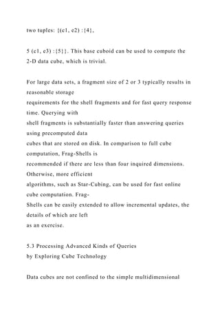 two tuples: {(c1, e2) :{4},
5 (c1, e3) :{5}}. This base cuboid can be used to compute the
2-D data cube, which is trivial.
For large data sets, a fragment size of 2 or 3 typically results in
reasonable storage
requirements for the shell fragments and for fast query response
time. Querying with
shell fragments is substantially faster than answering queries
using precomputed data
cubes that are stored on disk. In comparison to full cube
computation, Frag-Shells is
recommended if there are less than four inquired dimensions.
Otherwise, more efficient
algorithms, such as Star-Cubing, can be used for fast online
cube computation. Frag-
Shells can be easily extended to allow incremental updates, the
details of which are left
as an exercise.
5.3 Processing Advanced Kinds of Queries
by Exploring Cube Technology
Data cubes are not confined to the simple multidimensional
 
