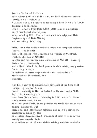 Society Technical Achieve-
ment Award (2005), and IEEE W. Wallace McDowell Award
(2009). He is a Fellow of
ACM and IEEE. He served as founding Editor-in-Chief of ACM
Transactions on Know-
ledge Discovery from Data (2006–2011) and as an editorial
board member of several jour-
nals, including IEEE Transactions on Knowledge and Data
Engineering and Data Mining
and Knowledge Discovery.
Micheline Kamber has a master’s degree in computer science
(specializing in artifi-
cial intelligence) from Concordia University in Montreal,
Quebec. She was an NSERC
Scholar and has worked as a researcher at McGill University,
Simon Fraser University,
and in Switzerland. Her background in data mining and passion
for writing in easy-
to-understand terms help make this text a favorite of
professionals, instructors, and
students.
Jian Pei is currently an associate professor at the School of
Computing Science, Simon
Fraser University in British Columbia. He received a Ph.D.
degree in computing sci-
ence from Simon Fraser University in 2002 under Dr. Jiawei
Han’s supervision. He has
published prolifically in the premier academic forums on data
mining, databases, Web
searching, and information retrieval and actively served the
academic community. His
publications have received thousands of citations and several
prestigious awards. He is
an associate editor of several data mining and data analytics
 