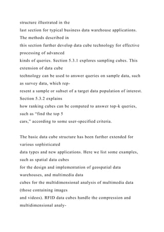 structure illustrated in the
last section for typical business data warehouse applications.
The methods described in
this section further develop data cube technology for effective
processing of advanced
kinds of queries. Section 5.3.1 explores sampling cubes. This
extension of data cube
technology can be used to answer queries on sample data, such
as survey data, which rep-
resent a sample or subset of a target data population of interest.
Section 5.3.2 explains
how ranking cubes can be computed to answer top-k queries,
such as “find the top 5
cars,” according to some user-specified criteria.
The basic data cube structure has been further extended for
various sophisticated
data types and new applications. Here we list some examples,
such as spatial data cubes
for the design and implementation of geospatial data
warehouses, and multimedia data
cubes for the multidimensional analysis of multimedia data
(those containing images
and videos). RFID data cubes handle the compression and
multidimensional analy-
 