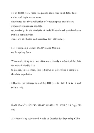 sis of RFID (i.e., radio-frequency identification) data. Text
cubes and topic cubes were
developed for the application of vector-space models and
generative language models,
respectively, in the analysis of multidimensional text databases
(which contain both
structure attributes and narrative text attributes).
5.3.1 Sampling Cubes: OLAP-Based Mining
on Sampling Data
When collecting data, we often collect only a subset of the data
we would ideally like
to gather. In statistics, this is known as collecting a sample of
the data population.
5That is, the intersection of the TID lists for (a2, b1), (c1), and
(e2) is {4}.
HAN 12-ch05-187-242-9780123814791 2011/6/1 3:19 Page 219
#33
5.3 Processing Advanced Kinds of Queries by Exploring Cube
 