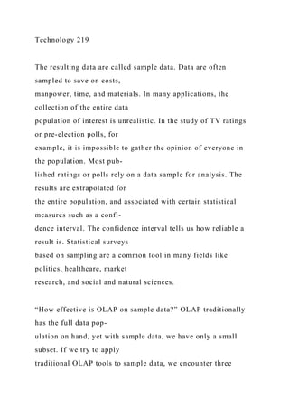 Technology 219
The resulting data are called sample data. Data are often
sampled to save on costs,
manpower, time, and materials. In many applications, the
collection of the entire data
population of interest is unrealistic. In the study of TV ratings
or pre-election polls, for
example, it is impossible to gather the opinion of everyone in
the population. Most pub-
lished ratings or polls rely on a data sample for analysis. The
results are extrapolated for
the entire population, and associated with certain statistical
measures such as a confi-
dence interval. The confidence interval tells us how reliable a
result is. Statistical surveys
based on sampling are a common tool in many fields like
politics, healthcare, market
research, and social and natural sciences.
“How effective is OLAP on sample data?” OLAP traditionally
has the full data pop-
ulation on hand, yet with sample data, we have only a small
subset. If we try to apply
traditional OLAP tools to sample data, we encounter three
 