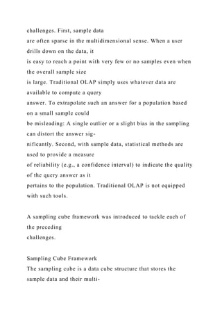 challenges. First, sample data
are often sparse in the multidimensional sense. When a user
drills down on the data, it
is easy to reach a point with very few or no samples even when
the overall sample size
is large. Traditional OLAP simply uses whatever data are
available to compute a query
answer. To extrapolate such an answer for a population based
on a small sample could
be misleading: A single outlier or a slight bias in the sampling
can distort the answer sig-
nificantly. Second, with sample data, statistical methods are
used to provide a measure
of reliability (e.g., a confidence interval) to indicate the quality
of the query answer as it
pertains to the population. Traditional OLAP is not equipped
with such tools.
A sampling cube framework was introduced to tackle each of
the preceding
challenges.
Sampling Cube Framework
The sampling cube is a data cube structure that stores the
sample data and their multi-
 