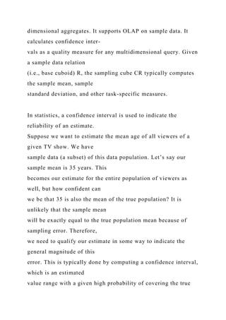 dimensional aggregates. It supports OLAP on sample data. It
calculates confidence inter-
vals as a quality measure for any multidimensional query. Given
a sample data relation
(i.e., base cuboid) R, the sampling cube CR typically computes
the sample mean, sample
standard deviation, and other task-specific measures.
In statistics, a confidence interval is used to indicate the
reliability of an estimate.
Suppose we want to estimate the mean age of all viewers of a
given TV show. We have
sample data (a subset) of this data population. Let’s say our
sample mean is 35 years. This
becomes our estimate for the entire population of viewers as
well, but how confident can
we be that 35 is also the mean of the true population? It is
unlikely that the sample mean
will be exactly equal to the true population mean because of
sampling error. Therefore,
we need to qualify our estimate in some way to indicate the
general magnitude of this
error. This is typically done by computing a confidence interval,
which is an estimated
value range with a given high probability of covering the true
 
