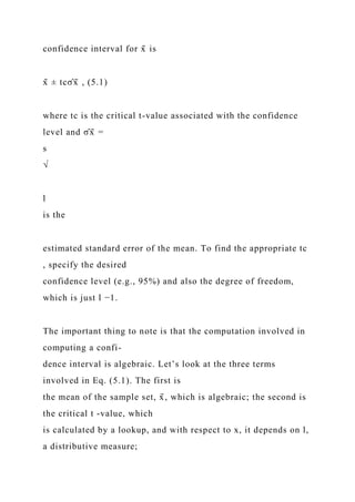 confidence interval for x̄ is
x̄ ± tcσ̂x̄ , (5.1)
where tc is the critical t-value associated with the confidence
level and σ̂x̄ =
s
√
l
is the
estimated standard error of the mean. To find the appropriate tc
, specify the desired
confidence level (e.g., 95%) and also the degree of freedom,
which is just l −1.
The important thing to note is that the computation involved in
computing a confi-
dence interval is algebraic. Let’s look at the three terms
involved in Eq. (5.1). The first is
the mean of the sample set, x̄ , which is algebraic; the second is
the critical t -value, which
is calculated by a lookup, and with respect to x, it depends on l,
a distributive measure;
 