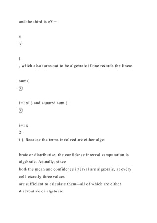 and the third is σ̂x̄ =
s
√
l
, which also turns out to be algebraic if one records the linear
sum (
∑l
i=1 xi ) and squared sum (
∑l
i=1 x
2
i ). Because the terms involved are either alge-
braic or distributive, the confidence interval computation is
algebraic. Actually, since
both the mean and confidence interval are algebraic, at every
cell, exactly three values
are sufficient to calculate them—all of which are either
distributive or algebraic:
 