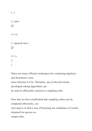 1. l
2. sum =
∑l
i=1 xi
3. squared sum =
∑l
i=1 x
2
i
There are many efficient techniques for computing algebraic
and distributive mea-
sures (Section 4.2.4). Therefore, any of the previously
developed cubing algorithms can
be used to efficiently construct a sampling cube.
Now that we have established that sampling cubes can be
computed efficiently, our
next step is to find a way of boosting the confidence of results
obtained for queries on
sample data.
 