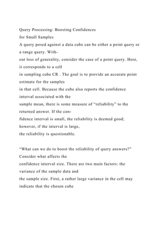 Query Processing: Boosting Confidences
for Small Samples
A query posed against a data cube can be either a point query or
a range query. With-
out loss of generality, consider the case of a point query. Here,
it corresponds to a cell
in sampling cube CR . The goal is to provide an accurate point
estimate for the samples
in that cell. Because the cube also reports the confidence
interval associated with the
sample mean, there is some measure of “reliability” to the
returned answer. If the con-
fidence interval is small, the reliability is deemed good;
however, if the interval is large,
the reliability is questionable.
“What can we do to boost the reliability of query answers?”
Consider what affects the
confidence interval size. There are two main factors: the
variance of the sample data and
the sample size. First, a rather large variance in the cell may
indicate that the chosen cube
 